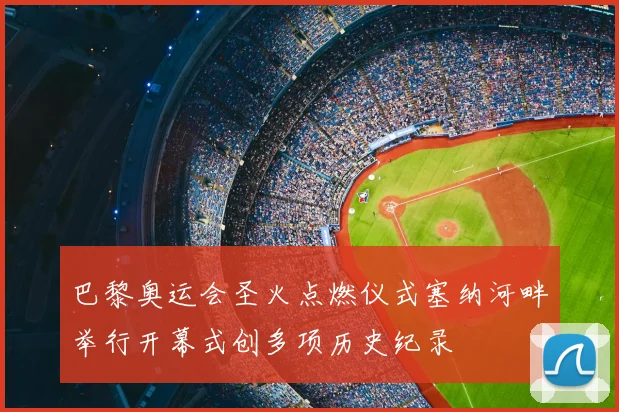 巴黎奥运会圣火点燃仪式塞纳河畔举行开幕式创多项历史纪录