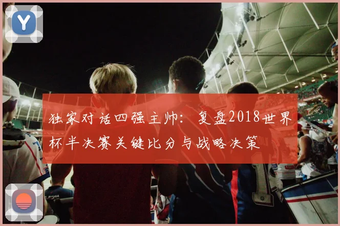 独家对话四强主帅：复盘2018世界杯半决赛关键比分与战略决策
