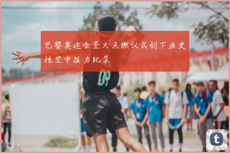 巴黎奥运会圣火点燃仪式创下历史性空中接力纪录