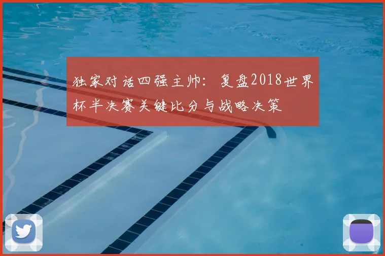 独家对话四强主帅：复盘2018世界杯半决赛关键比分与战略决策