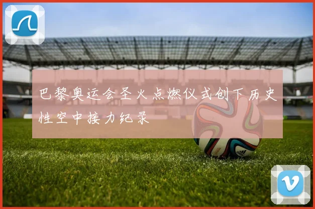 巴黎奥运会圣火点燃仪式创下历史性空中接力纪录