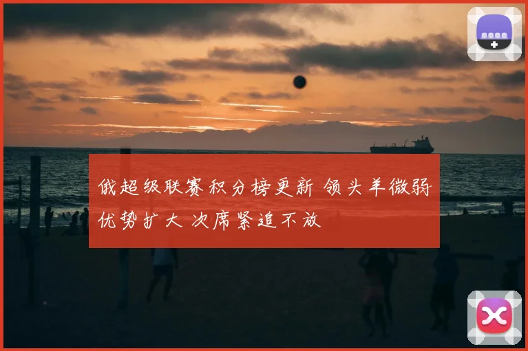 俄超级联赛积分榜更新 领头羊微弱优势扩大 次席紧追不放
